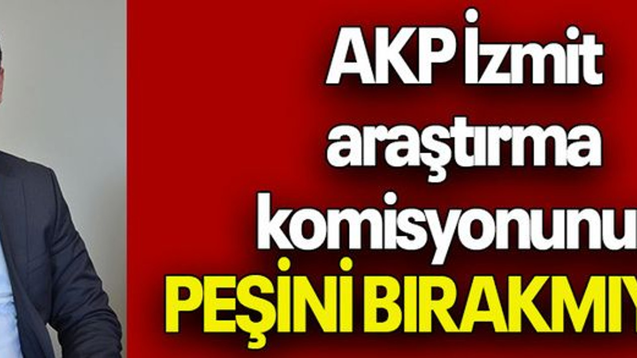 AKP İzmit araştırma komisyonunun PEŞİNİ BIRAKMIYOR!